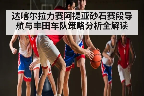 达喀尔拉力赛阿提亚砂石赛段导航与丰田车队策略分析全解读