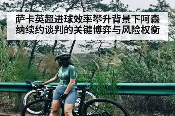 萨卡英超进球效率攀升背景下阿森纳续约谈判的关键博弈与风险权衡
